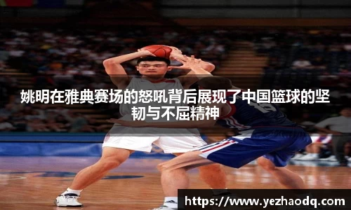 姚明在雅典赛场的怒吼背后展现了中国篮球的坚韧与不屈精神