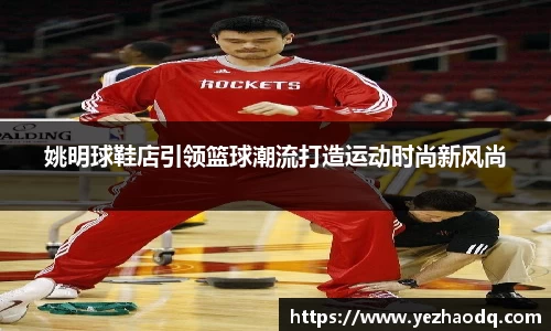 姚明球鞋店引领篮球潮流打造运动时尚新风尚
